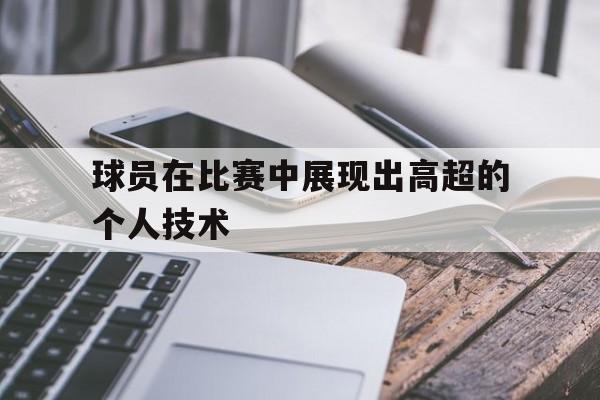 星空体育-球员在比赛中展现出高超的个人技术有哪些